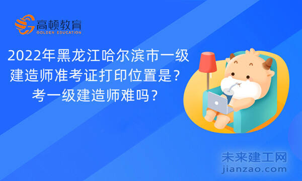 2022年黑龙江哈尔滨市一级建造师准考证打印位置是？考一级建造师难吗？