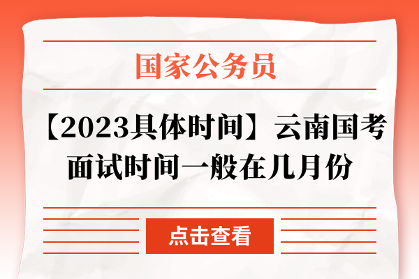 【2023具体时间】云南国考面试时间一般在几月份