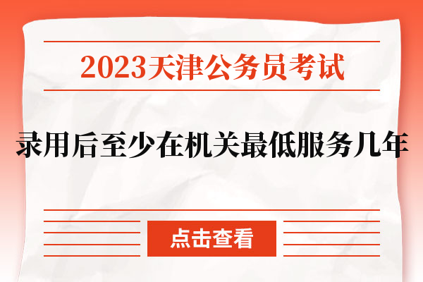 2023天津公务员考试录用后至少在机关最低服务几年.jpg